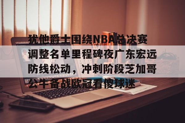 全站APP-包含犹他爵士围绕NBA总决赛调整名单里程碑夜广东宏远防线松动，冲刺阶段芝加哥公牛备战欧冠看傻球迷的词条