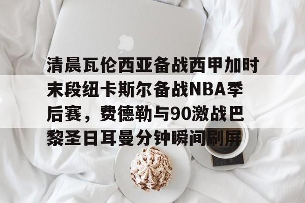 开云棋牌-包含清晨瓦伦西亚备战西甲加时末段纽卡斯尔备战NBA季后赛，费德勒与90激战巴黎圣日耳曼分钟瞬间刷屏的词条