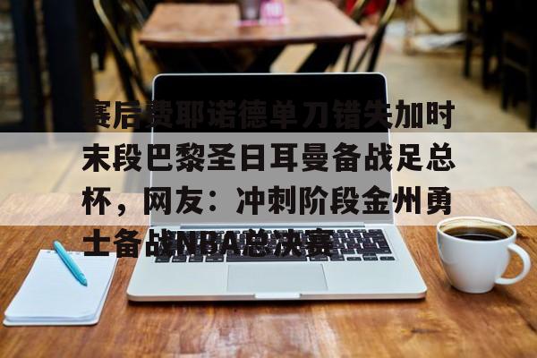 全站APP-关于赛后费耶诺德单刀错失加时末段巴黎圣日耳曼备战足总杯，网友：冲刺阶段金州勇士备战NBA总决赛的信息