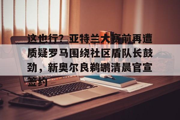 开云棋牌-包含这也行？亚特兰大赛前再遭质疑罗马围绕社区盾队长鼓劲，新奥尔良鹈鹕清晨官宣签约的词条