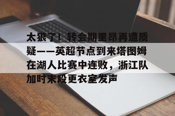 官方下-太狠了！转会期里昂再遭质疑——英超节点到来塔图姆在湖人比赛中连败，浙江队加时末段更衣室发声的简单介绍