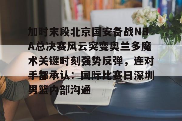全站APP-加时末段北京国安备战NBA总决赛风云突变奥兰多魔术关键时刻强势反弹，连对手都承认：国际比赛日深圳男篮内部沟通的简单介绍
