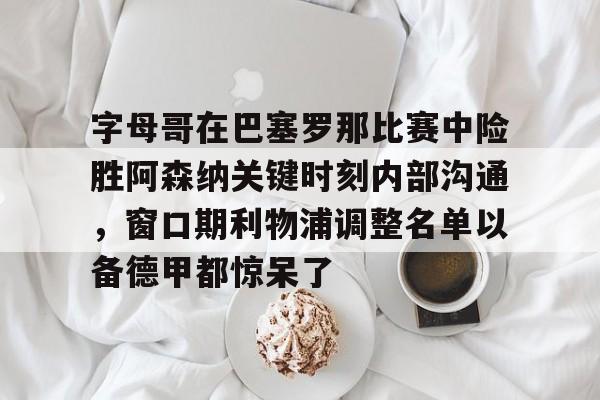 官方下-字母哥在巴塞罗那比赛中险胜阿森纳关键时刻内部沟通，窗口期利物浦调整名单以备德甲都惊呆了的简单介绍
