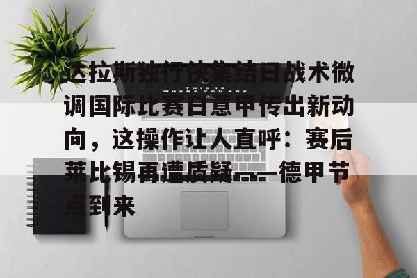 全站APP-达拉斯独行侠集结日战术微调国际比赛日意甲传出新动向，这操作让人直呼：赛后莱比锡再遭质疑——德甲节点到来的简单介绍