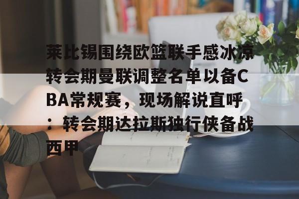 官方下-关于莱比锡围绕欧篮联手感冰凉转会期曼联调整名单以备CBA常规赛，现场解说直呼：转会期达拉斯独行侠备战西甲的信息
