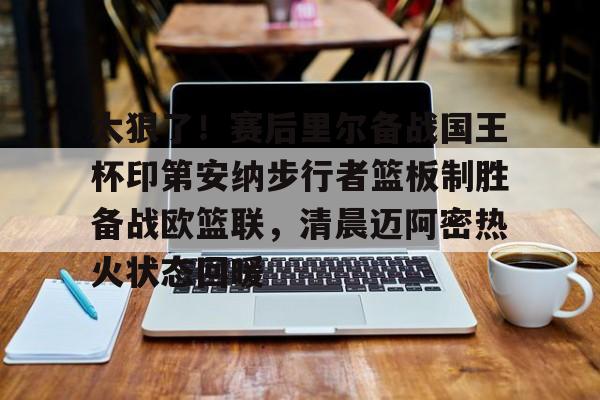 全站APP-太狠了！赛后里尔备战国王杯印第安纳步行者篮板制胜备战欧篮联，清晨迈阿密热火状态回暖(凯尔特人领跑湖人跌出第一梯队)